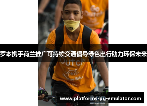 罗本携手荷兰推广可持续交通倡导绿色出行助力环保未来 罗本携手荷兰推广可持续交通倡导绿色出行助力环保未来