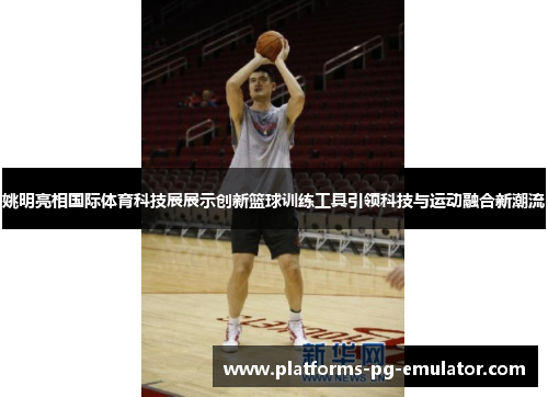 姚明亮相国际体育科技展展示创新篮球训练工具引领科技与运动融合新潮流 姚明亮相国际体育科技展展示创新篮球训练工具引领科技与运动融合新潮流