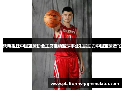 姚明担任中国篮球协会主席推动篮球事业发展助力中国篮球腾飞 姚明担任中国篮球协会主席推动篮球事业发展助力中国篮球腾飞