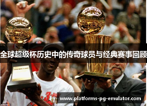 全球超级杯历史中的传奇球员与经典赛事回顾 全球超级杯历史中的传奇球员与经典赛事回顾
