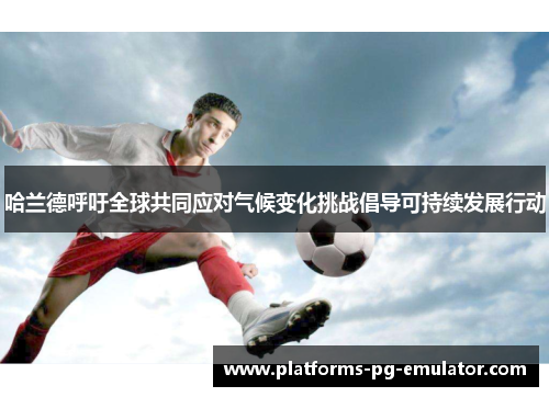 哈兰德呼吁全球共同应对气候变化挑战倡导可持续发展行动 哈兰德呼吁全球共同应对气候变化挑战倡导可持续发展行动