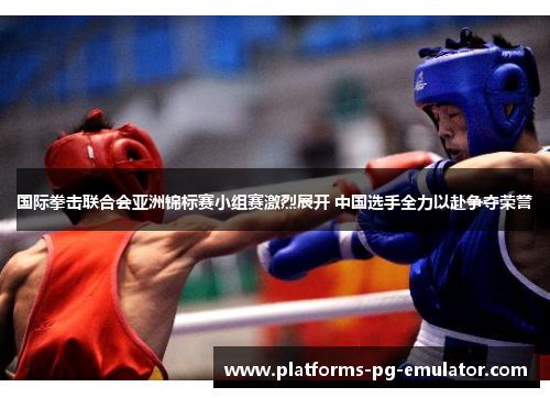 国际拳击联合会亚洲锦标赛小组赛激烈展开 中国选手全力以赴争夺荣誉 国际拳击联合会亚洲锦标赛小组赛激烈展开 中国选手全力以赴争夺荣誉