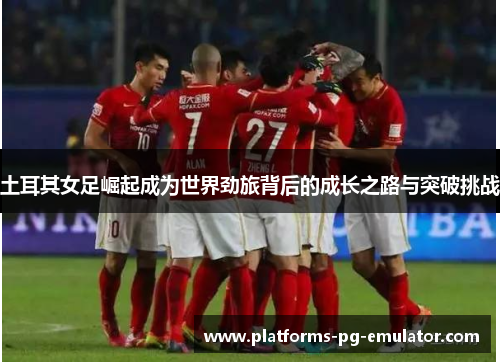 土耳其女足崛起成为世界劲旅背后的成长之路与突破挑战 土耳其女足崛起成为世界劲旅背后的成长之路与突破挑战