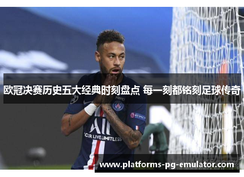 欧冠决赛历史五大经典时刻盘点 每一刻都铭刻足球传奇 欧冠决赛历史五大经典时刻盘点 每一刻都铭刻足球传奇
