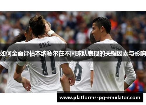 如何全面评估本纳赛尔在不同球队表现的关键因素与影响 如何全面评估本纳赛尔在不同球队表现的关键因素与影响