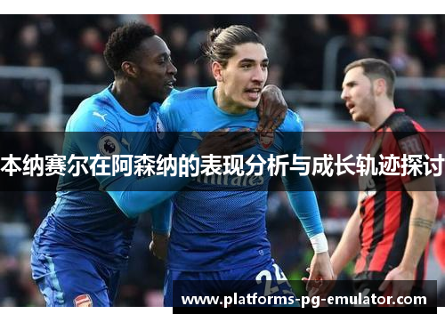 本纳赛尔在阿森纳的表现分析与成长轨迹探讨 本纳赛尔在阿森纳的表现分析与成长轨迹探讨