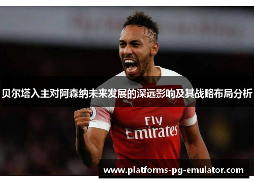 贝尔塔入主对阿森纳未来发展的深远影响及其战略布局分析 贝尔塔入主对阿森纳未来发展的深远影响及其战略布局分析
