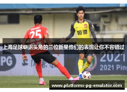 上海足球崭露头角的三位新星他们的表现让你不容错过 上海足球崭露头角的三位新星他们的表现让你不容错过
