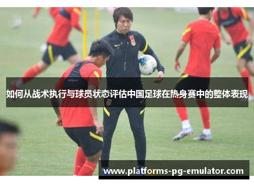 如何从战术执行与球员状态评估中国足球在热身赛中的整体表现 如何从战术执行与球员状态评估中国足球在热身赛中的整体表现