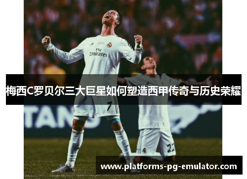 梅西C罗贝尔三大巨星如何塑造西甲传奇与历史荣耀 梅西C罗贝尔三大巨星如何塑造西甲传奇与历史荣耀