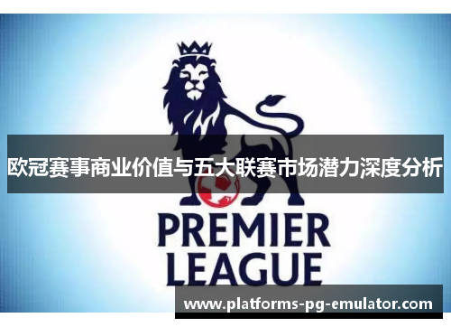 欧冠赛事商业价值与五大联赛市场潜力深度分析 欧冠赛事商业价值与五大联赛市场潜力深度分析