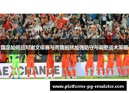 国足如何应对谢文停赛与黄牌困扰加强防守与调整战术策略 国足如何应对谢文停赛与黄牌困扰加强防守与调整战术策略