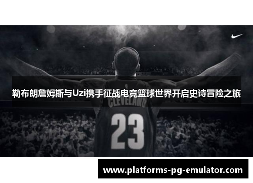 勒布朗詹姆斯与Uzi携手征战电竞篮球世界开启史诗冒险之旅 勒布朗詹姆斯与Uzi携手征战电竞篮球世界开启史诗冒险之旅