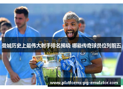 曼城历史上最伟大射手排名揭晓 哪些传奇球员位列前五 曼城历史上最伟大射手排名揭晓 哪些传奇球员位列前五