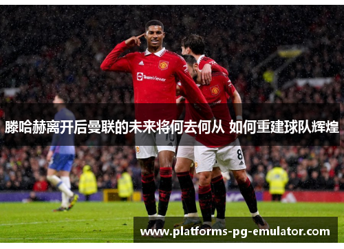 滕哈赫离开后曼联的未来将何去何从 如何重建球队辉煌 滕哈赫离开后曼联的未来将何去何从 如何重建球队辉煌