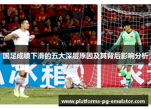 国足成绩下滑的五大深层原因及其背后影响分析 国足成绩下滑的五大深层原因及其背后影响分析
