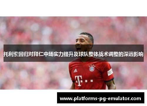 托利索回归对拜仁中场实力提升及球队整体战术调整的深远影响 托利索回归对拜仁中场实力提升及球队整体战术调整的深远影响