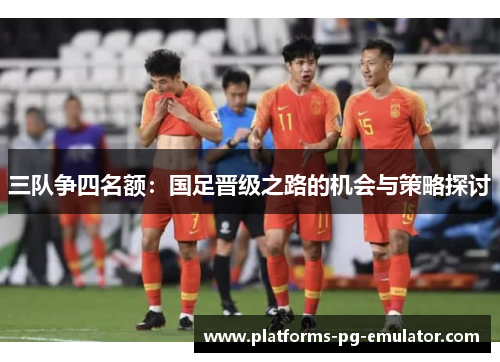 三队争四名额:国足晋级之路的机会与策略探讨 三队争四名额:国足晋级之路的机会与策略探讨