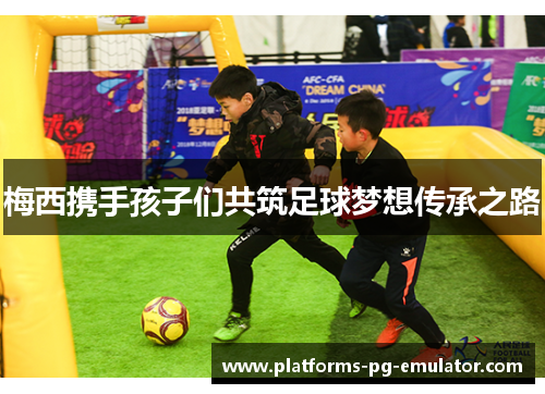 梅西携手孩子们共筑足球梦想传承之路 梅西携手孩子们共筑足球梦想传承之路