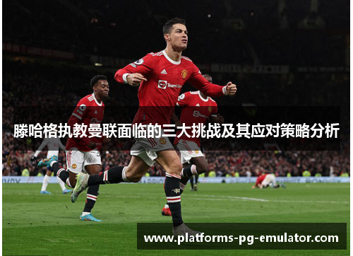 滕哈格执教曼联面临的三大挑战及其应对策略分析 滕哈格执教曼联面临的三大挑战及其应对策略分析