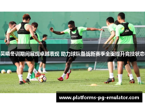 吴曦冬训期间展现卓越表现 助力球队备战新赛季全面提升竞技状态 吴曦冬训期间展现卓越表现 助力球队备战新赛季全面提升竞技状态