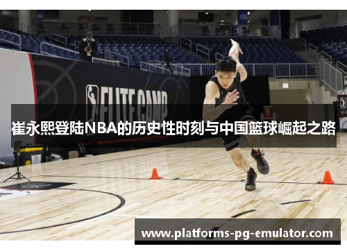 崔永熙登陆NBA的历史性时刻与中国篮球崛起之路 崔永熙登陆NBA的历史性时刻与中国篮球崛起之路
