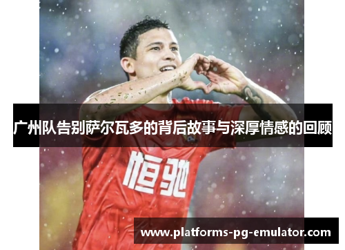 广州队告别萨尔瓦多的背后故事与深厚情感的回顾 广州队告别萨尔瓦多的背后故事与深厚情感的回顾