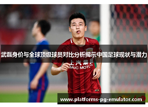 武磊身价与全球顶级球员对比分析揭示中国足球现状与潜力 武磊身价与全球顶级球员对比分析揭示中国足球现状与潜力