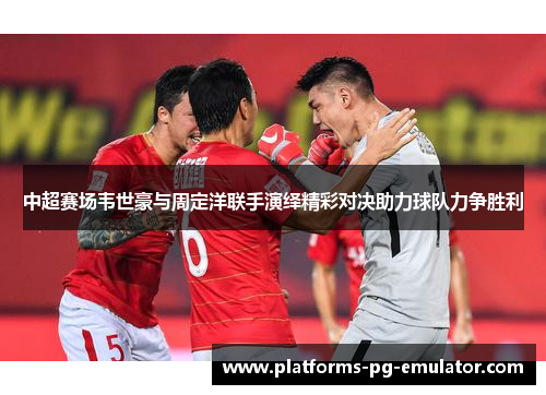 中超赛场韦世豪与周定洋联手演绎精彩对决助力球队力争胜利 中超赛场韦世豪与周定洋联手演绎精彩对决助力球队力争胜利