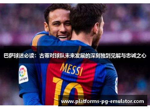 巴萨球迷必读:古蒂对球队未来发展的深刻独到见解与忠诚之心 巴萨球迷必读:古蒂对球队未来发展的深刻独到见解与忠诚之心