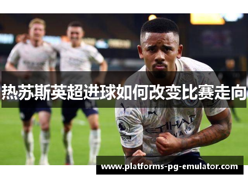 热苏斯英超进球如何改变比赛走向 热苏斯英超进球如何改变比赛走向