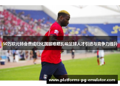 50万欧元转会费成归化国脚难题影响足球人才引进与竞争力提升 50万欧元转会费成归化国脚难题影响足球人才引进与竞争力提升