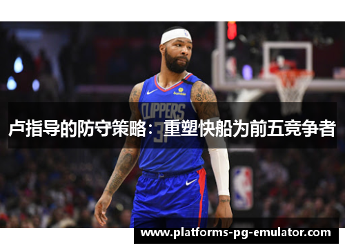 卢指导的防守策略:重塑快船为前五竞争者 卢指导的防守策略:重塑快船为前五竞争者