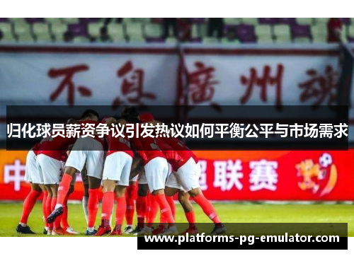 归化球员薪资争议引发热议如何平衡公平与市场需求 归化球员薪资争议引发热议如何平衡公平与市场需求