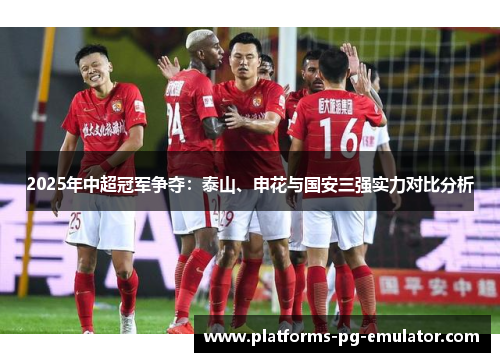 2025年中超冠军争夺:泰山、申花与国安三强实力对比分析 2025年中超冠军争夺:泰山、申花与国安三强实力对比分析