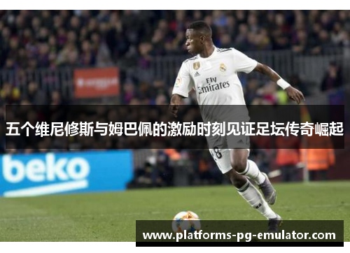 五个维尼修斯与姆巴佩的激励时刻见证足坛传奇崛起 五个维尼修斯与姆巴佩的激励时刻见证足坛传奇崛起
