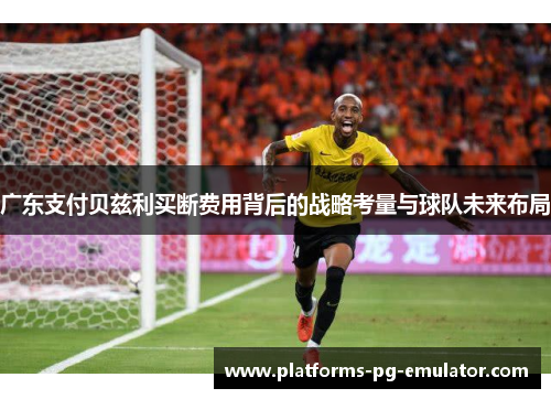 广东支付贝兹利买断费用背后的战略考量与球队未来布局 广东支付贝兹利买断费用背后的战略考量与球队未来布局
