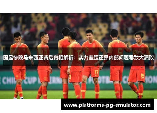 国足惨败马来西亚背后真相解析:实力差距还是内部问题导致大溃败 国足惨败马来西亚背后真相解析:实力差距还是内部问题导致大溃败