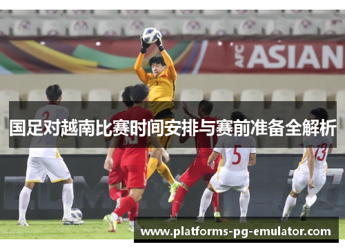 国足对越南比赛时间安排与赛前准备全解析 国足对越南比赛时间安排与赛前准备全解析