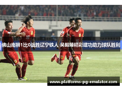 佛山南狮1比0战胜辽宁铁人 吴毅臻精彩建功助力球队胜利 佛山南狮1比0战胜辽宁铁人 吴毅臻精彩建功助力球队胜利