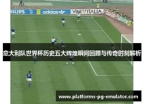 意大利队世界杯历史五大辉煌瞬间回顾与传奇时刻解析 意大利队世界杯历史五大辉煌瞬间回顾与传奇时刻解析