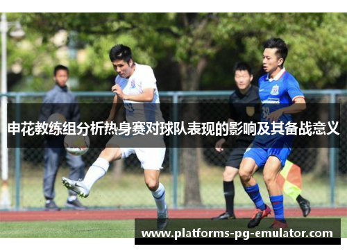 申花教练组分析热身赛对球队表现的影响及其备战意义 申花教练组分析热身赛对球队表现的影响及其备战意义
