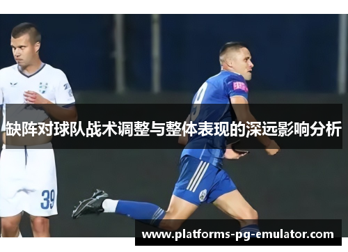 缺阵对球队战术调整与整体表现的深远影响分析