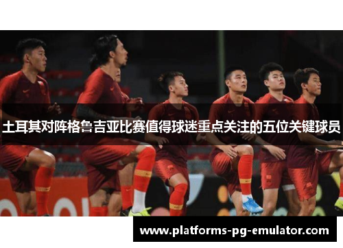 土耳其对阵格鲁吉亚比赛值得球迷重点关注的五位关键球员 土耳其对阵格鲁吉亚比赛值得球迷重点关注的五位关键球员