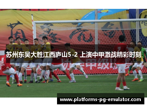 苏州东吴大胜江西庐山5-2 上演中甲激战精彩时刻 苏州东吴大胜江西庐山5-2 上演中甲激战精彩时刻