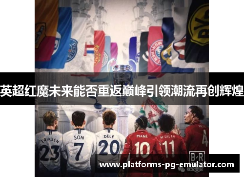 英超红魔未来能否重返巅峰引领潮流再创辉煌 英超红魔未来能否重返巅峰引领潮流再创辉煌