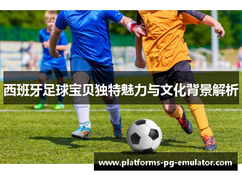 西班牙足球宝贝独特魅力与文化背景解析