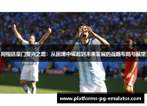 阿根廷豪门复兴之路:从困境中崛起到未来发展的战略布局与展望 阿根廷豪门复兴之路:从困境中崛起到未来发展的战略布局与展望