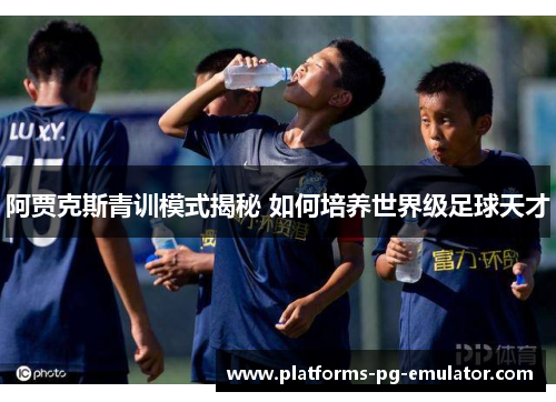 阿贾克斯青训模式揭秘 如何培养世界级足球天才 阿贾克斯青训模式揭秘 如何培养世界级足球天才