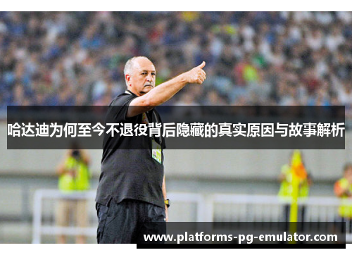 哈达迪为何至今不退役背后隐藏的真实原因与故事解析 哈达迪为何至今不退役背后隐藏的真实原因与故事解析